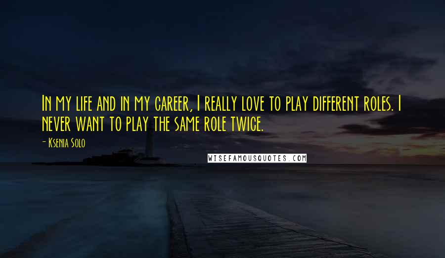 Ksenia Solo Quotes: In my life and in my career, I really love to play different roles. I never want to play the same role twice.