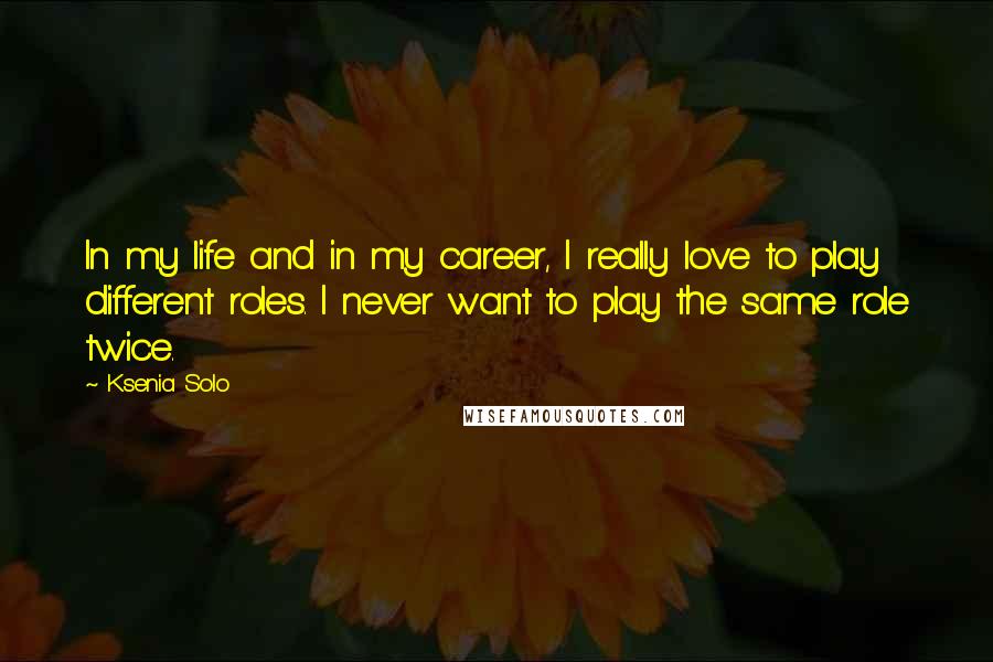 Ksenia Solo Quotes: In my life and in my career, I really love to play different roles. I never want to play the same role twice.