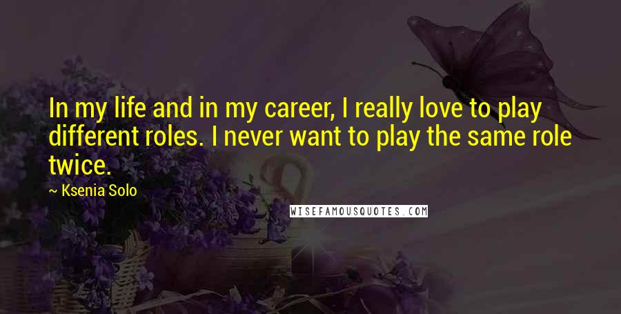 Ksenia Solo Quotes: In my life and in my career, I really love to play different roles. I never want to play the same role twice.