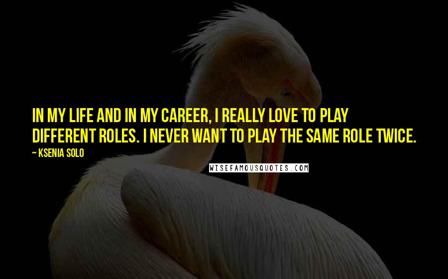 Ksenia Solo Quotes: In my life and in my career, I really love to play different roles. I never want to play the same role twice.