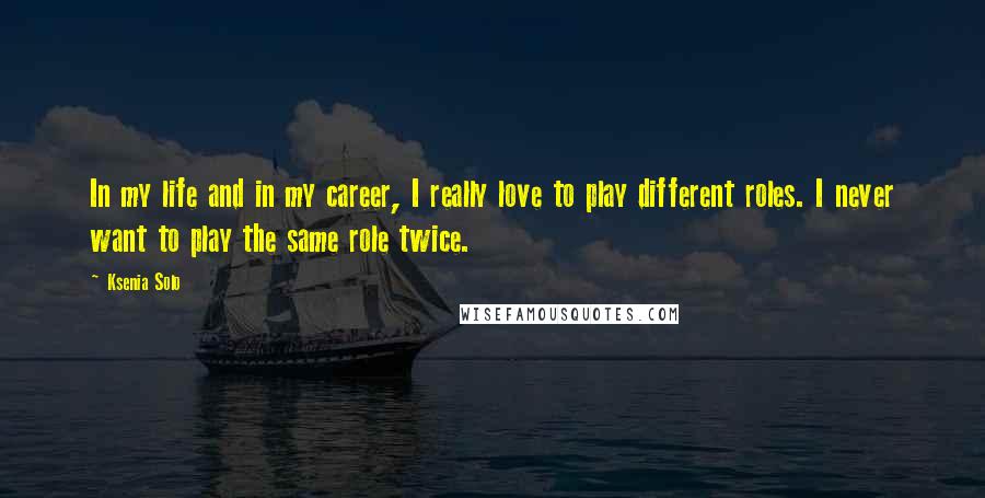 Ksenia Solo Quotes: In my life and in my career, I really love to play different roles. I never want to play the same role twice.