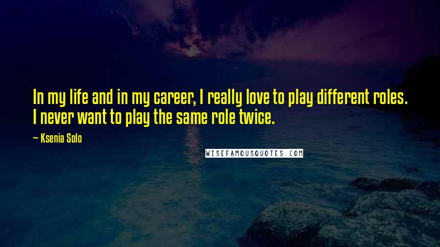 Ksenia Solo Quotes: In my life and in my career, I really love to play different roles. I never want to play the same role twice.