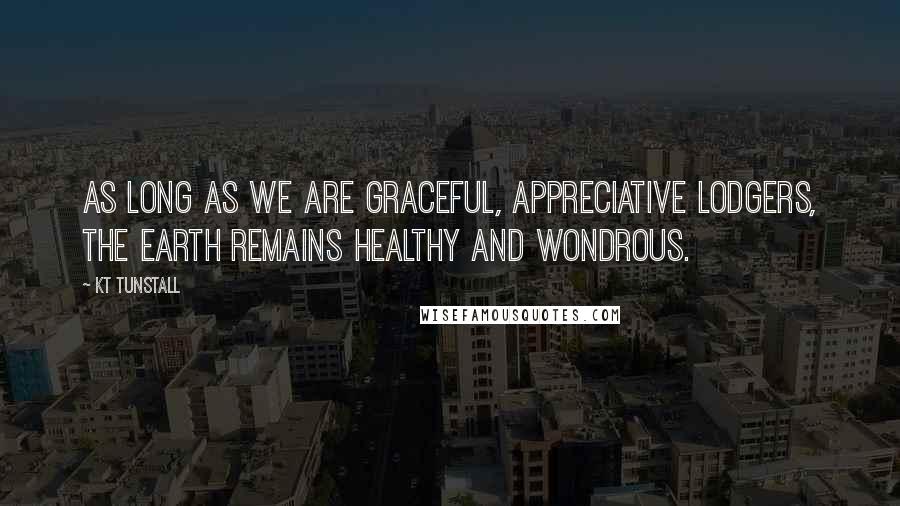 KT Tunstall Quotes: As long as we are graceful, appreciative lodgers, the earth remains healthy and wondrous.