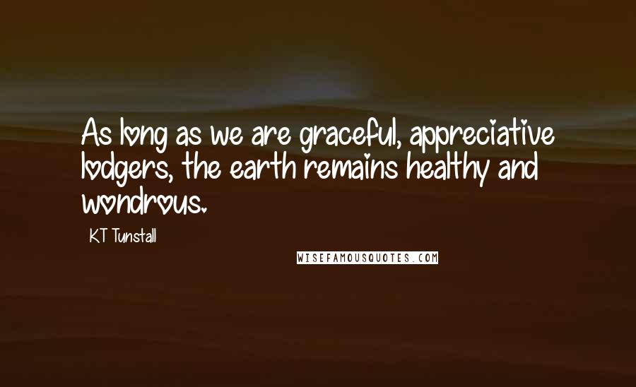 KT Tunstall Quotes: As long as we are graceful, appreciative lodgers, the earth remains healthy and wondrous.