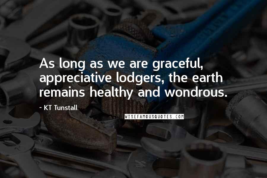 KT Tunstall Quotes: As long as we are graceful, appreciative lodgers, the earth remains healthy and wondrous.