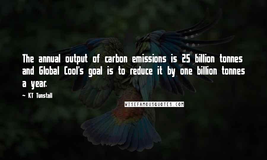 KT Tunstall Quotes: The annual output of carbon emissions is 25 billion tonnes and Global Cool's goal is to reduce it by one billion tonnes a year.