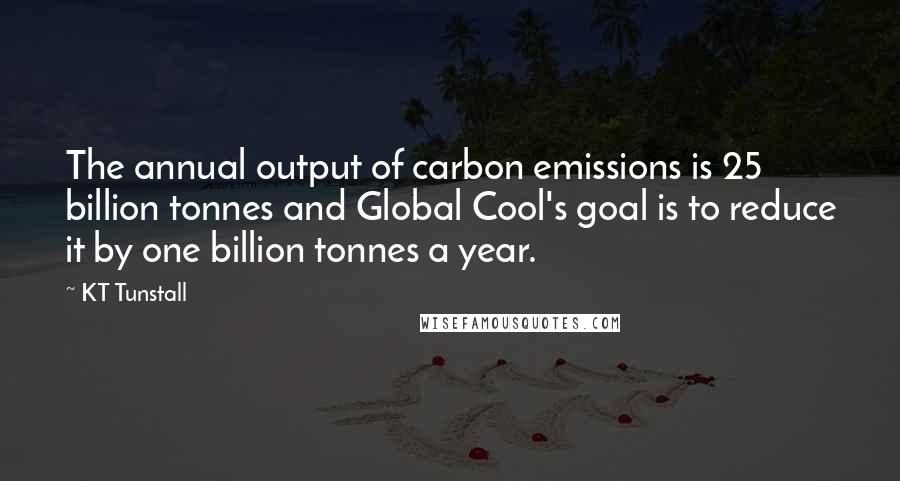 KT Tunstall Quotes: The annual output of carbon emissions is 25 billion tonnes and Global Cool's goal is to reduce it by one billion tonnes a year.