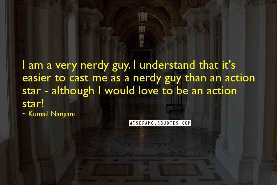 Kumail Nanjiani Quotes: I am a very nerdy guy. I understand that it's easier to cast me as a nerdy guy than an action star - although I would love to be an action star!