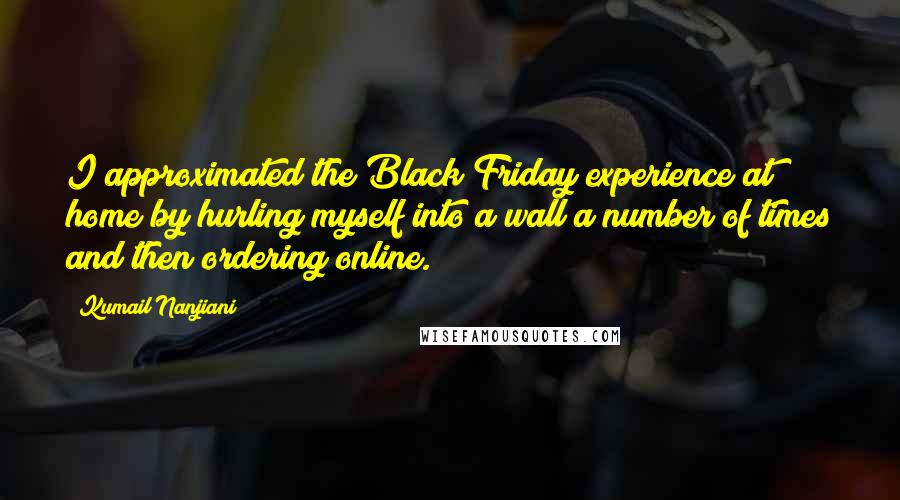 Kumail Nanjiani Quotes: I approximated the Black Friday experience at home by hurling myself into a wall a number of times and then ordering online.