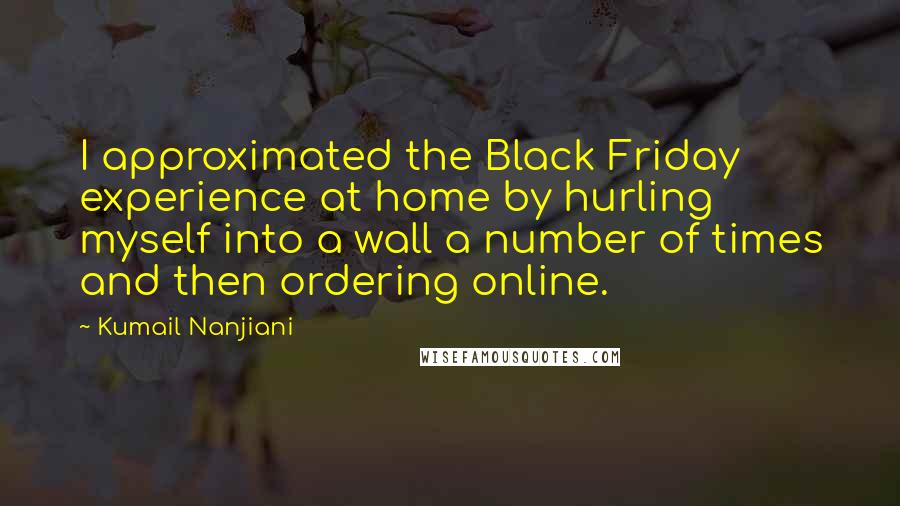 Kumail Nanjiani Quotes: I approximated the Black Friday experience at home by hurling myself into a wall a number of times and then ordering online.