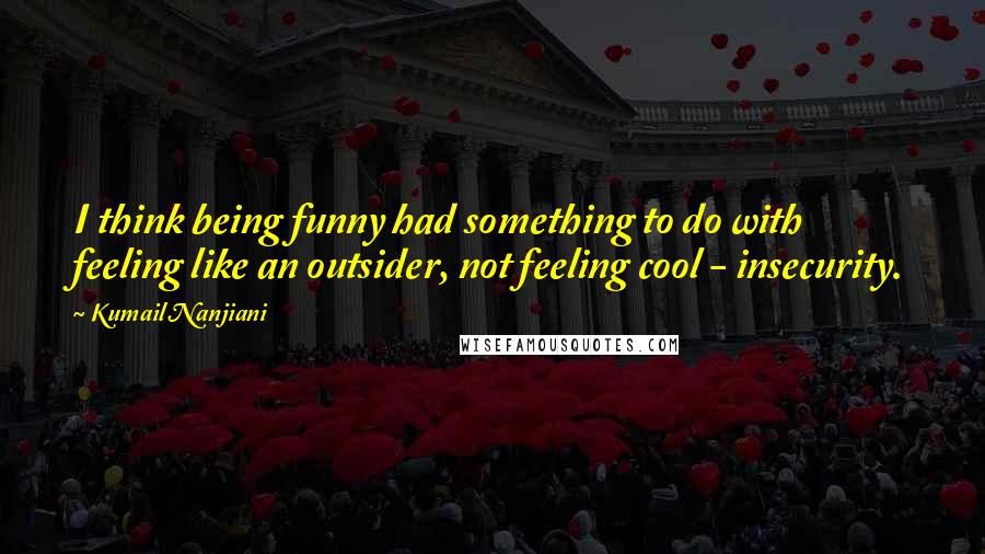 Kumail Nanjiani Quotes: I think being funny had something to do with feeling like an outsider, not feeling cool - insecurity.