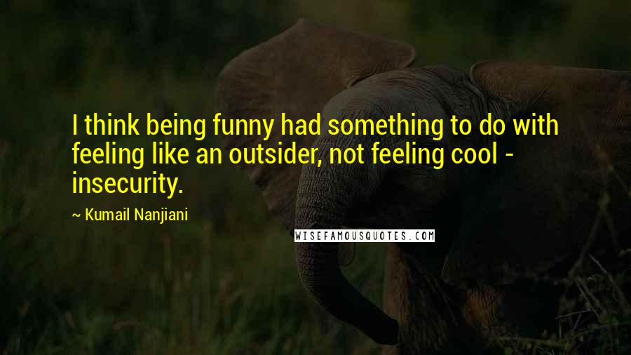 Kumail Nanjiani Quotes: I think being funny had something to do with feeling like an outsider, not feeling cool - insecurity.