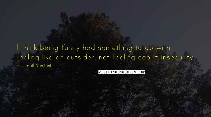 Kumail Nanjiani Quotes: I think being funny had something to do with feeling like an outsider, not feeling cool - insecurity.