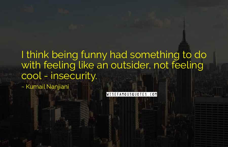 Kumail Nanjiani Quotes: I think being funny had something to do with feeling like an outsider, not feeling cool - insecurity.