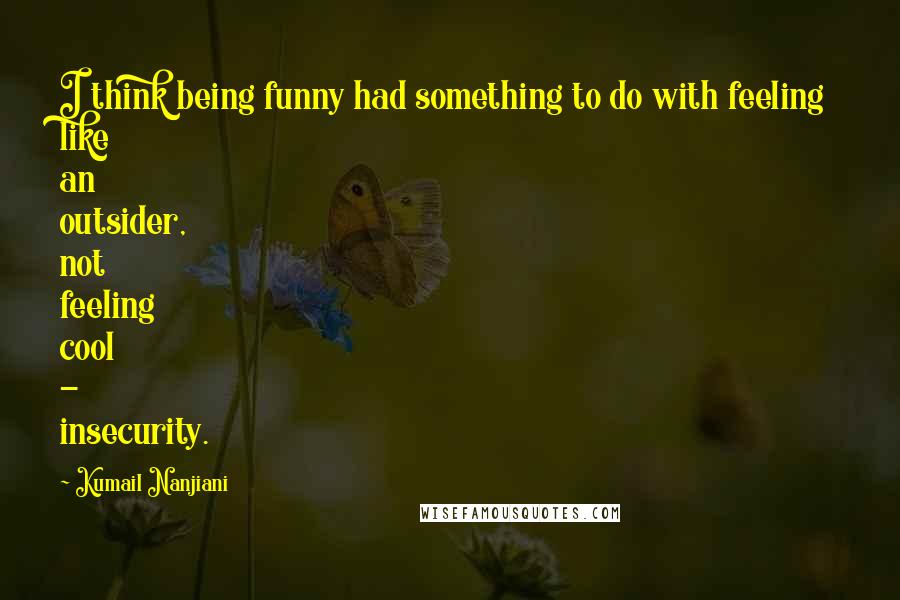 Kumail Nanjiani Quotes: I think being funny had something to do with feeling like an outsider, not feeling cool - insecurity.