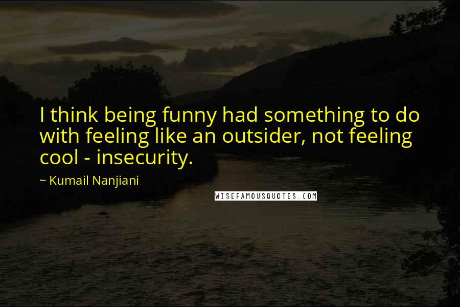 Kumail Nanjiani Quotes: I think being funny had something to do with feeling like an outsider, not feeling cool - insecurity.