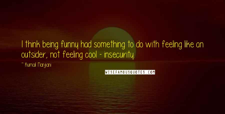 Kumail Nanjiani Quotes: I think being funny had something to do with feeling like an outsider, not feeling cool - insecurity.