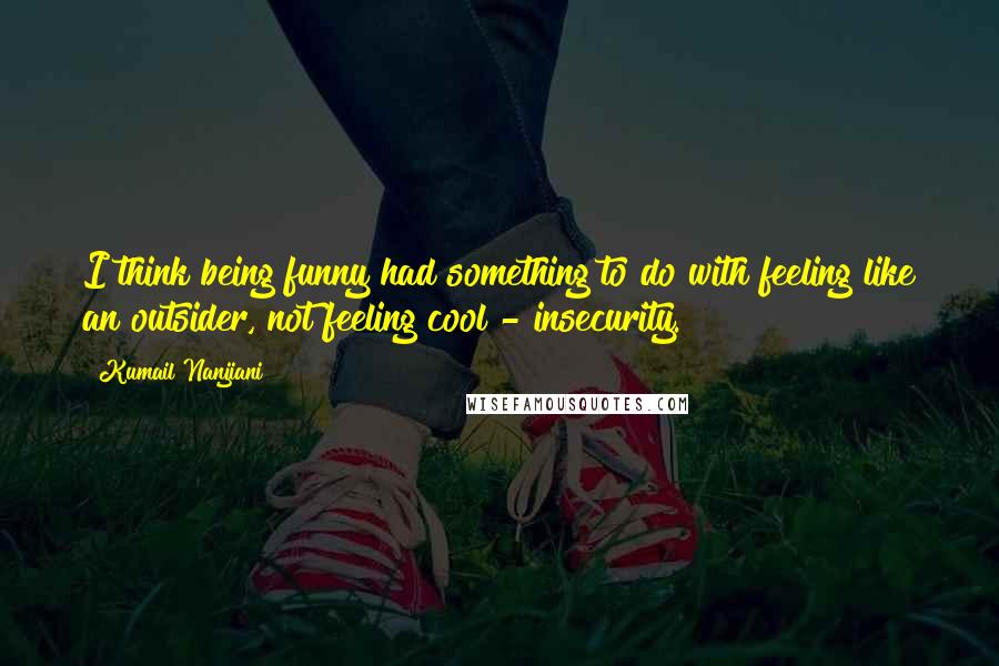 Kumail Nanjiani Quotes: I think being funny had something to do with feeling like an outsider, not feeling cool - insecurity.