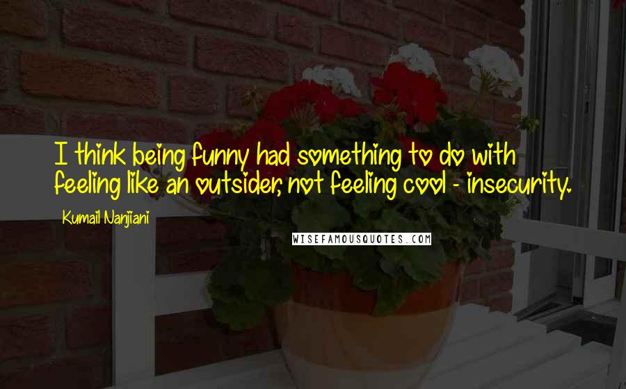 Kumail Nanjiani Quotes: I think being funny had something to do with feeling like an outsider, not feeling cool - insecurity.