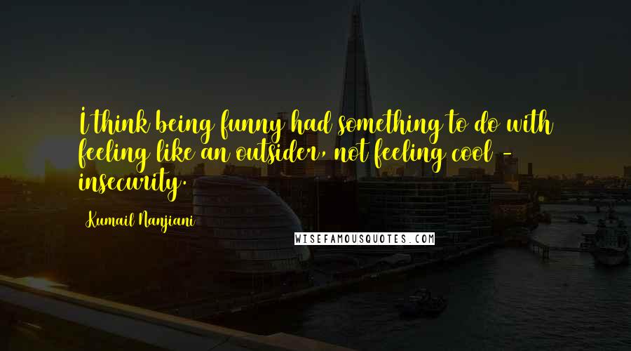 Kumail Nanjiani Quotes: I think being funny had something to do with feeling like an outsider, not feeling cool - insecurity.