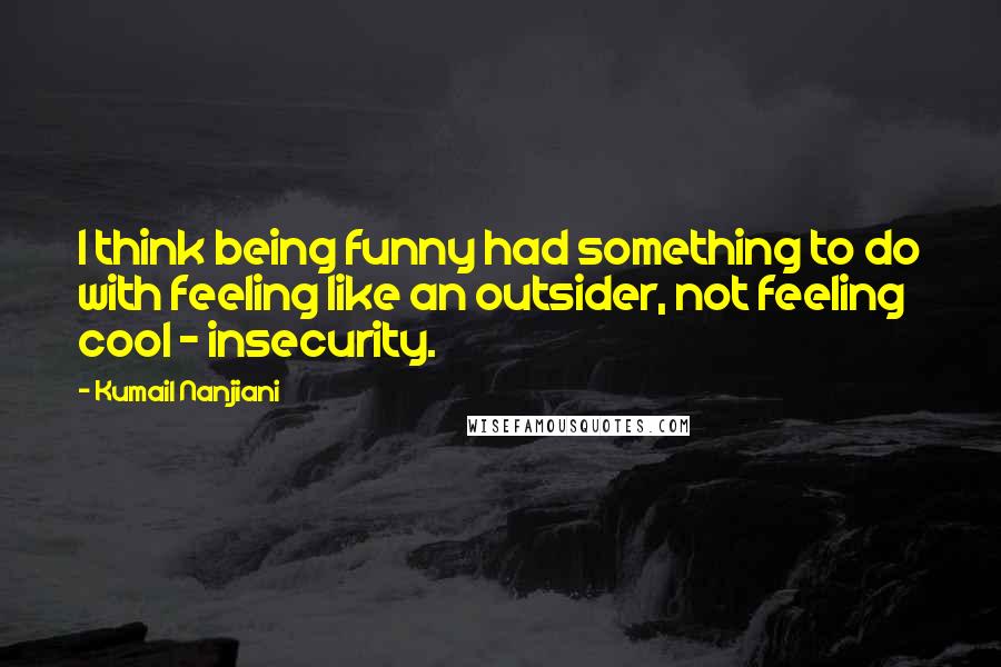 Kumail Nanjiani Quotes: I think being funny had something to do with feeling like an outsider, not feeling cool - insecurity.