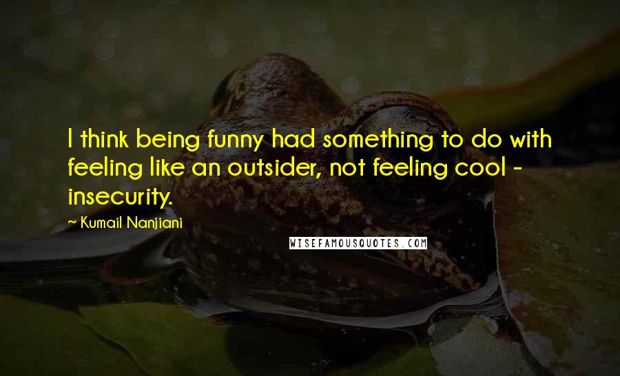 Kumail Nanjiani Quotes: I think being funny had something to do with feeling like an outsider, not feeling cool - insecurity.