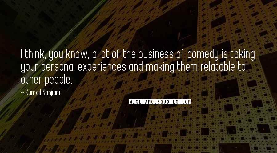 Kumail Nanjiani Quotes: I think, you know, a lot of the business of comedy is taking your personal experiences and making them relatable to other people.