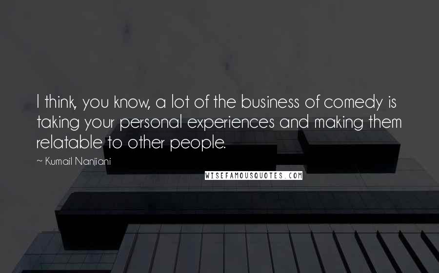 Kumail Nanjiani Quotes: I think, you know, a lot of the business of comedy is taking your personal experiences and making them relatable to other people.