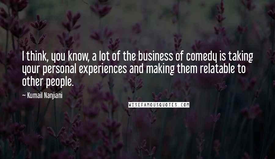 Kumail Nanjiani Quotes: I think, you know, a lot of the business of comedy is taking your personal experiences and making them relatable to other people.