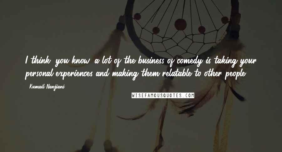 Kumail Nanjiani Quotes: I think, you know, a lot of the business of comedy is taking your personal experiences and making them relatable to other people.