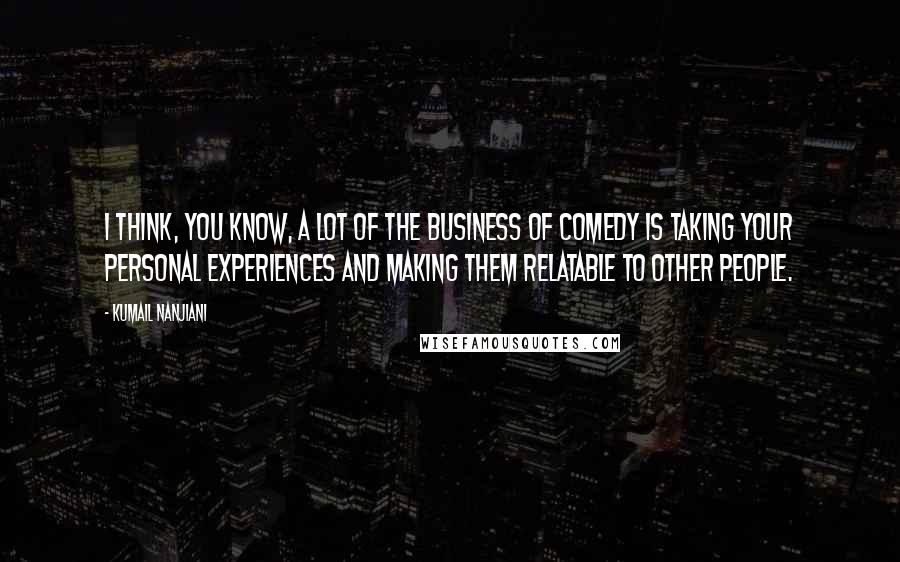 Kumail Nanjiani Quotes: I think, you know, a lot of the business of comedy is taking your personal experiences and making them relatable to other people.