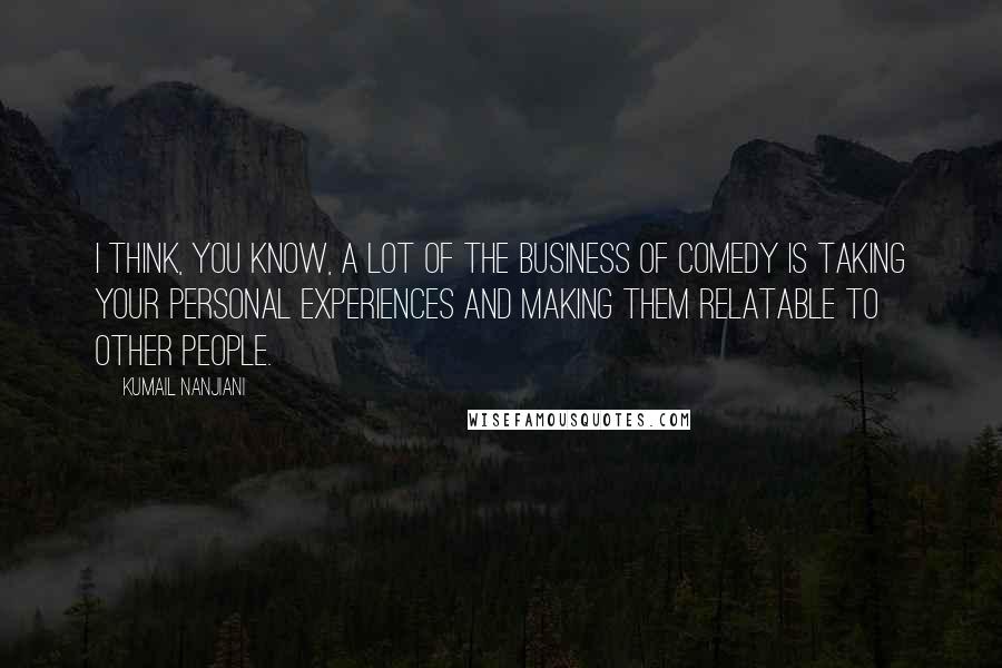 Kumail Nanjiani Quotes: I think, you know, a lot of the business of comedy is taking your personal experiences and making them relatable to other people.