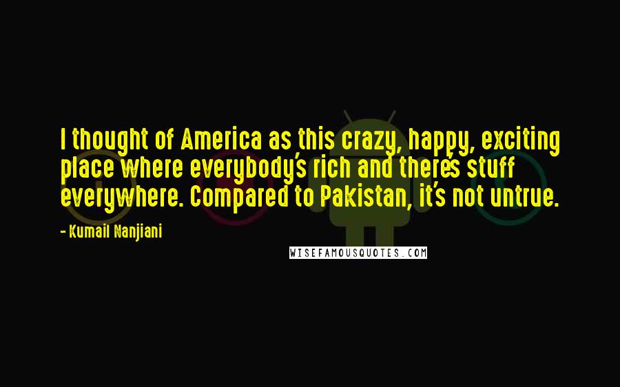 Kumail Nanjiani Quotes: I thought of America as this crazy, happy, exciting place where everybody's rich and there's stuff everywhere. Compared to Pakistan, it's not untrue.