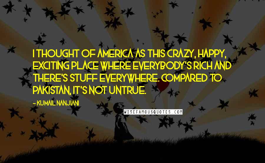 Kumail Nanjiani Quotes: I thought of America as this crazy, happy, exciting place where everybody's rich and there's stuff everywhere. Compared to Pakistan, it's not untrue.