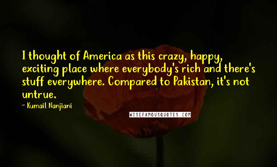 Kumail Nanjiani Quotes: I thought of America as this crazy, happy, exciting place where everybody's rich and there's stuff everywhere. Compared to Pakistan, it's not untrue.