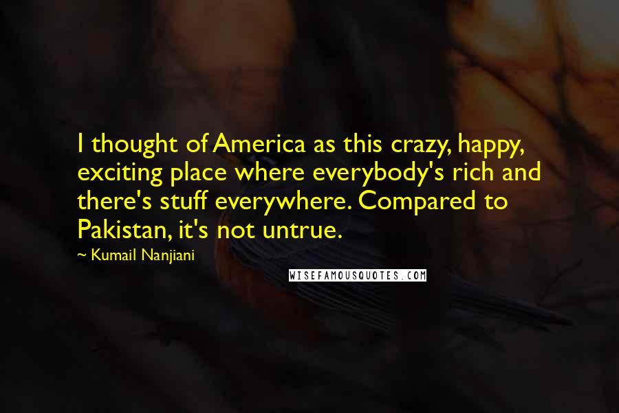 Kumail Nanjiani Quotes: I thought of America as this crazy, happy, exciting place where everybody's rich and there's stuff everywhere. Compared to Pakistan, it's not untrue.