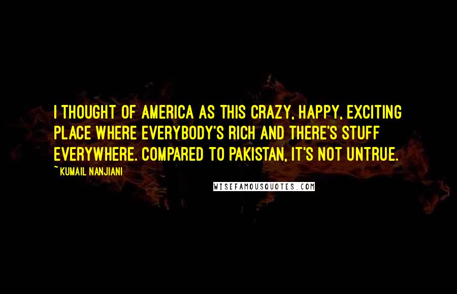 Kumail Nanjiani Quotes: I thought of America as this crazy, happy, exciting place where everybody's rich and there's stuff everywhere. Compared to Pakistan, it's not untrue.