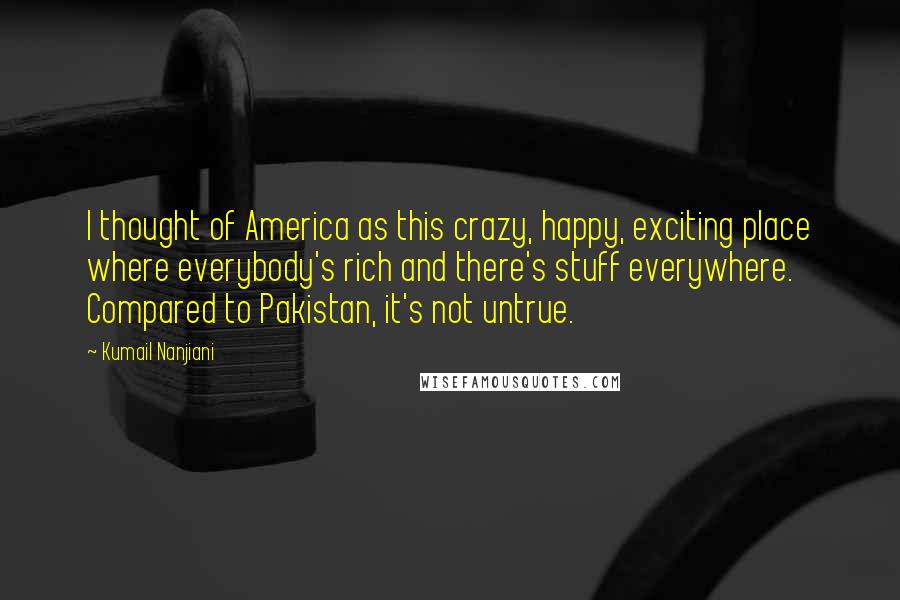 Kumail Nanjiani Quotes: I thought of America as this crazy, happy, exciting place where everybody's rich and there's stuff everywhere. Compared to Pakistan, it's not untrue.