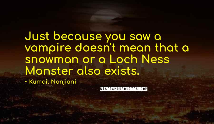 Kumail Nanjiani Quotes: Just because you saw a vampire doesn't mean that a snowman or a Loch Ness Monster also exists.