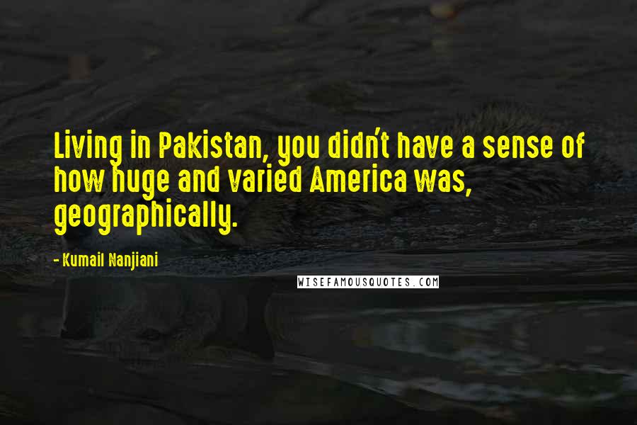Kumail Nanjiani Quotes: Living in Pakistan, you didn't have a sense of how huge and varied America was, geographically.