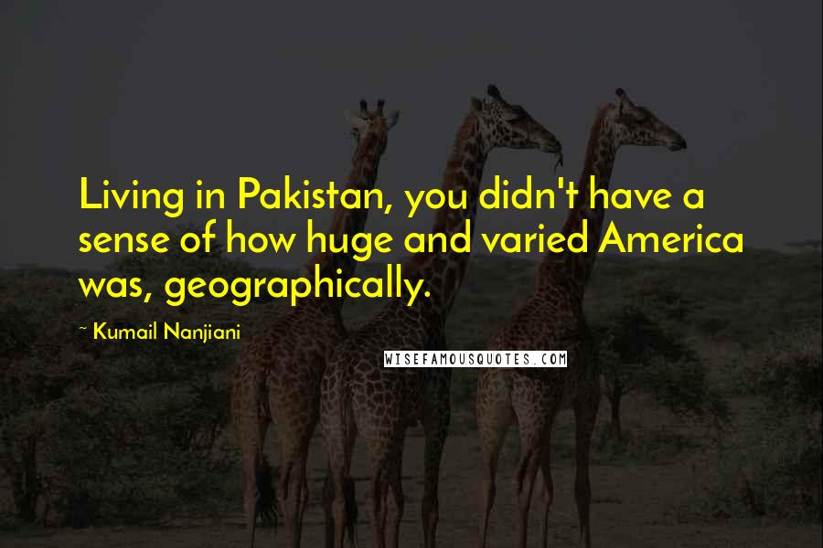 Kumail Nanjiani Quotes: Living in Pakistan, you didn't have a sense of how huge and varied America was, geographically.