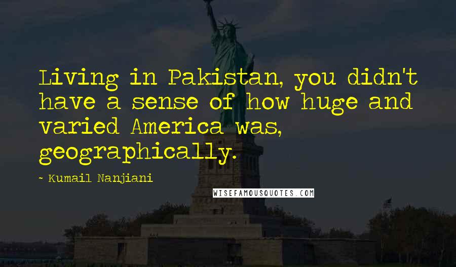 Kumail Nanjiani Quotes: Living in Pakistan, you didn't have a sense of how huge and varied America was, geographically.