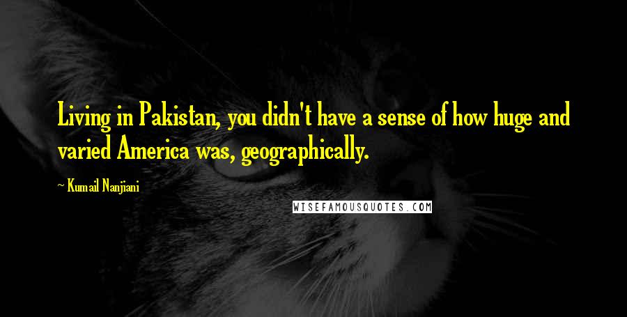 Kumail Nanjiani Quotes: Living in Pakistan, you didn't have a sense of how huge and varied America was, geographically.