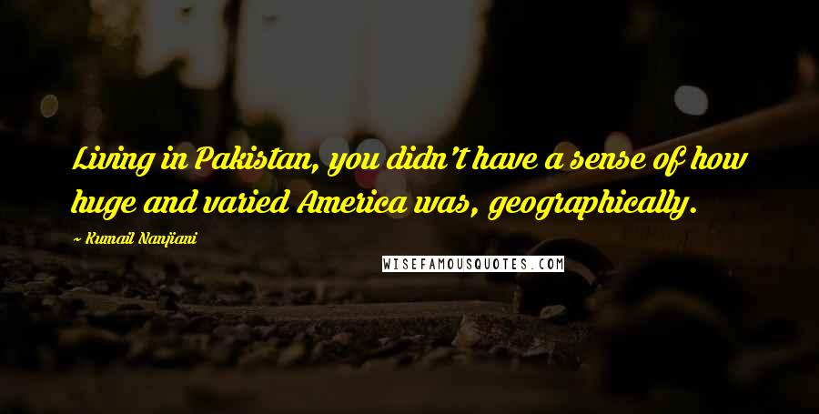 Kumail Nanjiani Quotes: Living in Pakistan, you didn't have a sense of how huge and varied America was, geographically.