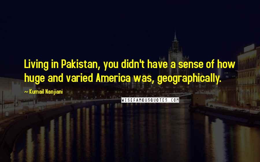 Kumail Nanjiani Quotes: Living in Pakistan, you didn't have a sense of how huge and varied America was, geographically.