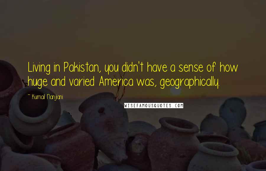 Kumail Nanjiani Quotes: Living in Pakistan, you didn't have a sense of how huge and varied America was, geographically.