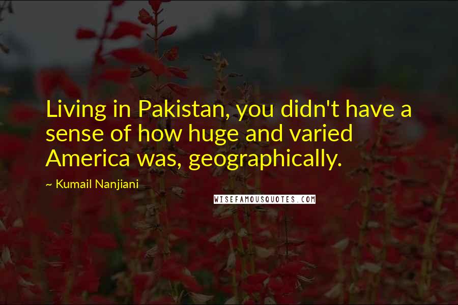 Kumail Nanjiani Quotes: Living in Pakistan, you didn't have a sense of how huge and varied America was, geographically.
