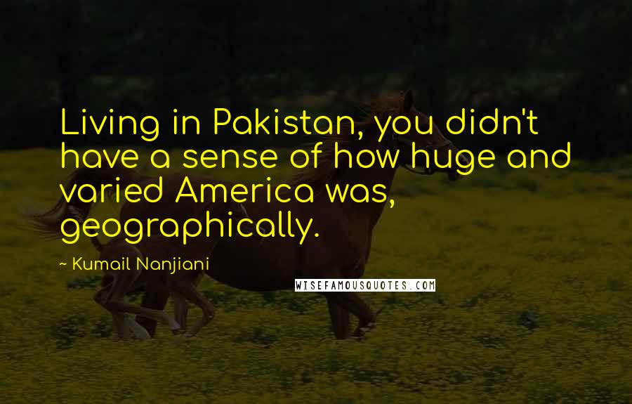 Kumail Nanjiani Quotes: Living in Pakistan, you didn't have a sense of how huge and varied America was, geographically.