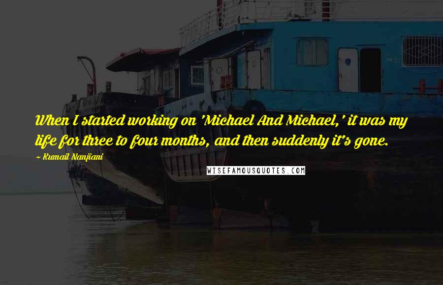 Kumail Nanjiani Quotes: When I started working on 'Michael And Michael,' it was my life for three to four months, and then suddenly it's gone.