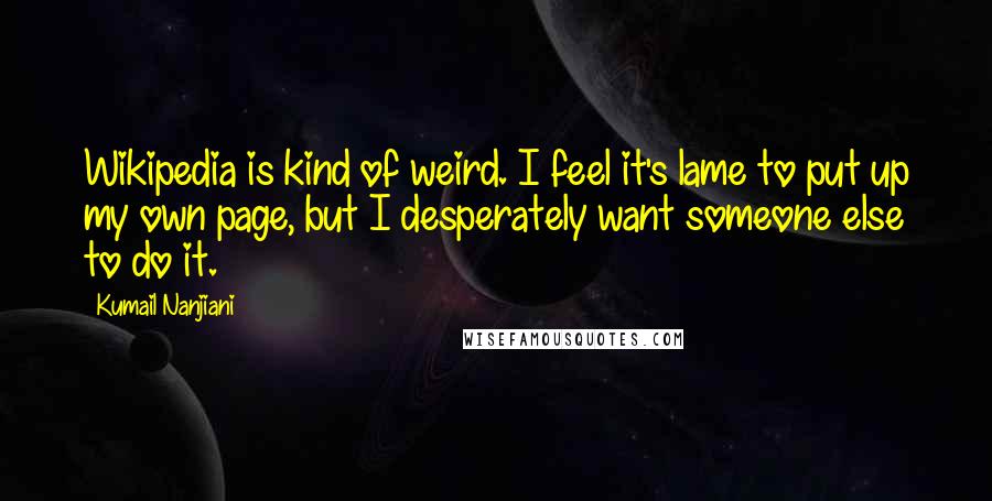 Kumail Nanjiani Quotes: Wikipedia is kind of weird. I feel it's lame to put up my own page, but I desperately want someone else to do it.